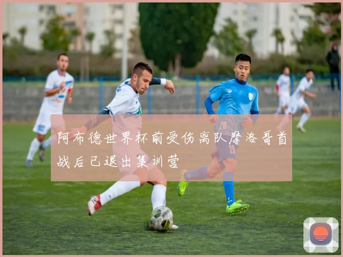 阿布德世界杯前受伤离队摩洛哥首战后已退出集训营