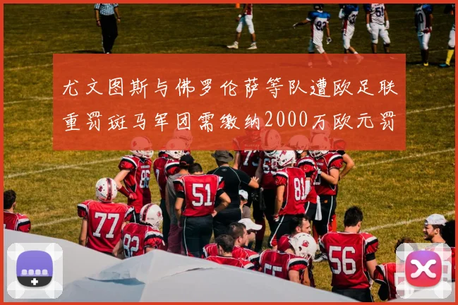 尤文图斯与佛罗伦萨等队遭欧足联重罚斑马军团需缴纳2000万欧元罚款