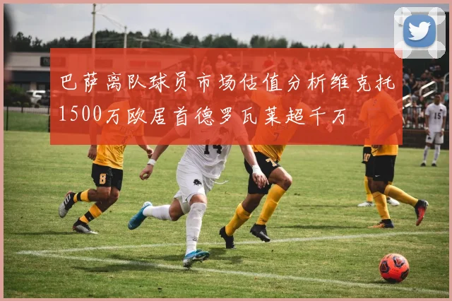 巴萨离队球员市场估值分析维克托1500万欧居首德罗瓦莱超千万